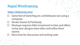 Rapid Wireframing
https://balsamiq.com/
◎ Same feel of sketching on a whiteboard, but using a
computer.
◎ Iterate Sooner & Painlessly.
◎ Mockups requires little investment in time and effort,
revise your designs more often and refine them
sooner.
◎ More time for discussion and writing code.
 