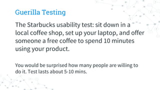Guerilla Testing
The Starbucks usability test: sit down in a
local coffee shop, set up your laptop, and offer
someone a free coffee to spend 10 minutes
using your product.
You would be surprised how many people are willing to
do it. Test lasts about 5-10 mins.
 