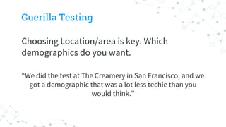 Guerilla Testing
Choosing Location/area is key. Which
demographics do you want.
“We did the test at The Creamery in San Francisco, and we
got a demographic that was a lot less techie than you
would think.”
 