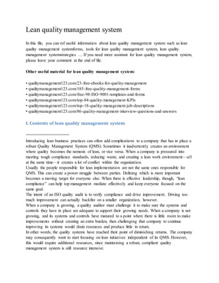 Lean quality management system
In this file, you can ref useful information about lean quality management system such as lean
quality management systemforms, tools for lean quality management system, lean quality
management systemstrategies … If you need more assistant for lean quality management system,
please leave your comment at the end of file.
Other useful material for lean quality management system:
• qualitymanagement123.com/23-free-ebooks-for-quality-management
• qualitymanagement123.com/185-free-quality-management-forms
• qualitymanagement123.com/free-98-ISO-9001-templates-and-forms
• qualitymanagement123.com/top-84-quality-management-KPIs
• qualitymanagement123.com/top-18-quality-management-job-descriptions
• qualitymanagement123.com/86-quality-management-interview-questions-and-answers
I. Contents of lean quality management system
==================
Introducing lean business practices can often add complications to a company that has in place a
robust Quality Management System (QMS). Sometimes it inadvertently creates an environment
where quality becomes the nemesis of lean, or vice versa. When a company is pressured into
meeting tough compliance standards, reducing waste, and creating a lean work environment—all
at the same time—it creates a lot of conflict within the organization.
Usually the people responsible for lean implementation are not the same ones responsible for
QMS. This can create a power struggle between parties. Defining which is more important
becomes a moving target for everyone else. When there is effective leadership, though, “lean
compliance” can help top management mediate effectively and keep everyone focused on the
same goal.
The intent of an ISO quality audit is to verify compliance and drive improvement. Driving too
much improvement can actually backfire on a smaller organization, however.
When a company is growing, a quality auditor must challenge it to make sure the systems and
controls they have in place are adequate to support their growing needs. When a company is not
growing, and its systems and controls have matured to a point where there is little room to make
improvements without creating an extra burden, then challenging that company to continue
improving its systems would drain resources and produce little in return.
In other words, the quality systems have reached their point of diminishing returns. The company
may consequently want to start focusing on lean initiatives independent of its QMS. However,
this would require additional resources, since maintaining a robust, compliant quality
management system is still resource intensive.
 