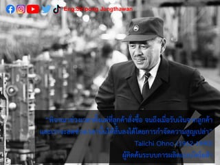 “พิจาณาช่วงเวลาตั้งแต่ที่ลูกค้าสั่งซื้อ จนถึงเมื่อรับเงินจากลูกค้า
และเราจะลดช่วงเวลานั้นให้สั้นลงได้โดยการกาจัดความสูญเปล่า”
Taiichi Ohno (1912-1990)
ผู้คิดค้นระบบการผลิตแบบโตโยต้า
Eng.Siripong Jungthawan
 