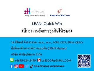 LEAN: Quick Win
(ลีน: การจัดการธุรกิจให้ชนะ)
วศ.สิริพงศ์ จึงถาวรรณ, บธ.ม., วศ.บ., ACPE, CSCP, EPPM, QBAC+
ที่ปรึกษาด้านการจัดการแบบลีน (LEAN Master)
บริษัท ทาน้อยได้มาก จากัด
+6695-624-2449 L6SSCOR@GMAIL.COM
Design · Learn · Grow · Mature
Eng.Siripong Jungthawan
 
