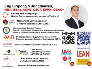 Eng.Siripong S Jungthawan,
MBA, BEng, ACPE, CSCP, EPPM, QBAC+
Partner and Workgroup,
Global Entrepreneurship Network (Thailand)
PhD (Logistics and Supply Chain Management)
Program Manager, School of Engineering, KMITL
Design · Learn · Grow · Mature
LEAN Master and Co-founder,
Doing Less Getting More
LEAN Mentor,
LEAN Startup Machine
LEAN Startup Thailand
Mentor and Jury Moderator,
Creative Business CUP (CBC)
Founder, LEANxACADEMY.com
Founder and Mentor, Samsen Startup Club (SSC)
Sub committee: Demand Planner,
Driving Logistics and Supply Chain Management Manpower
Office of the Education Council, Ministry of Education
3
 