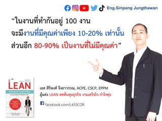 “ในงานที่ทากันอยู่ 100 งาน
จะมีงานที่มีคุณค่าเพียง 10-20% เท่านั้น
ส่วนอีก 80-90% เป็นงานที่ไม่มีคุณค่า”
facebook.com/L6SSCOR
เอส สิริพงศ์ จึงถาวรรณ, ACPE, CSCP, EPPM
ผู้แต่ง LEAN ลดต้นทุนธุรกิจ งานเสร็จไว กาไรพุ่ง
Eng.Siripong Jungthawan
 