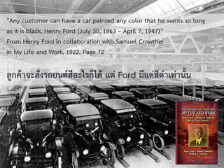 วศ.สิริพงศ์ จึงถาวรรณ, ACPE, CSCP, EPPM, QBAC+
M/L: 095-624-2449
"Any customer can have a car painted any color that he wants so long
as it is black. Henry Ford (July 30, 1863 – April 7, 1947)”
From Henry Ford in collaboration with Samuel Crowther
in My Life and Work, 1922, Page 72
ลูกค้ำจะสั่งรถยนต์สีอะไรก็ได้ แต่ Ford มีแต่สีดำเท่ำนั้น
Copyright © 2015, all rights reserved.
Doing LESS Getting MORE (DLGM)
บจก. ทาน้อยได้มาก
7
 