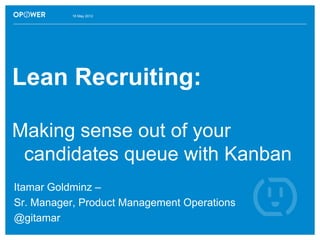 16 May 2012




Lean Recruiting:

Making sense out of your
 candidates queue with Kanban
Itamar Goldminz –
Sr. Manager, Product Management Operations
@gitamar
 
