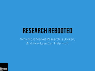 Research Rebooted
Why Most Market Research Is Broken,
And How Lean Can Help Fix It
 