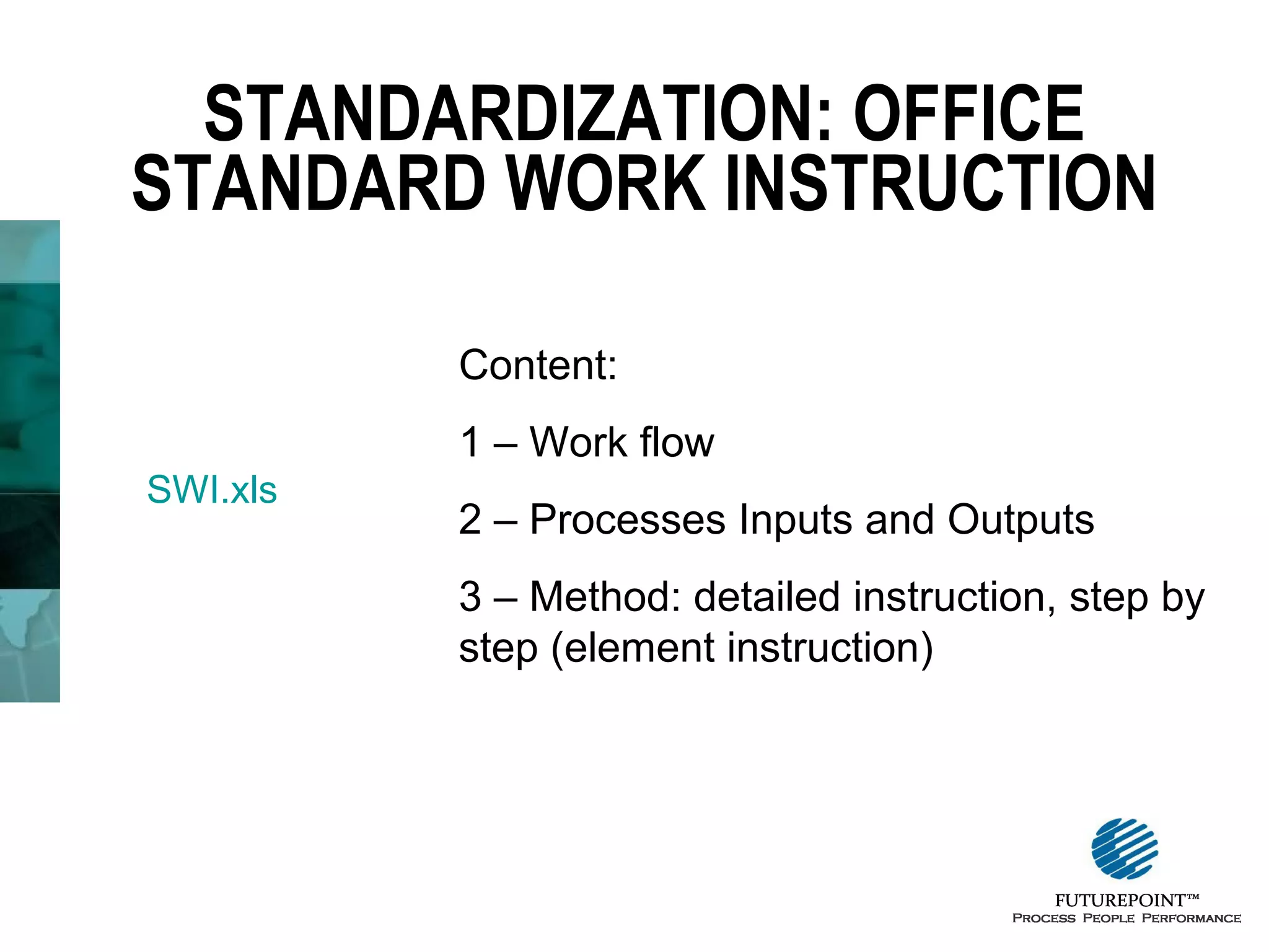 STANDARDIZATION: OFFICE
STANDARD WORK INSTRUCTION
Content:
1 – Work flow
SWI.xls

2 – Processes Inputs and Outputs
3 – Method: detailed instruction, step by
step (element instruction)

 