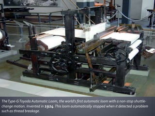 The Type-G Toyoda Automatic Loom, the world's first automatic loom with a non-stop shuttlechange motion. Invented in 1924. This loom automatically stopped when it detected a problem
such as thread breakage.

 