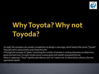 •In 1936, the company ran a public competition to design a new logo, which lead to the name "Toyota“.
They got some 27000 entries and chose this one.
•Through the concept of "jikaku" (counting the number of strokes in writing characters to determine
good and bad luck), its eight-stroke count is associated with wealth and good fortune.
•Also, In Japanese, “Toyo” signifies abundance, and “ta” means rice. In some Asian cultures, the rice
represents wealth.

 