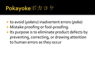 



to avoid (yokeru) inadvertent errors (poka)
Mistake proofing or fool-proofing.
Its purpose is to eliminate product defects by
preventing, correcting, or drawing attention
to human errors as they occur

 