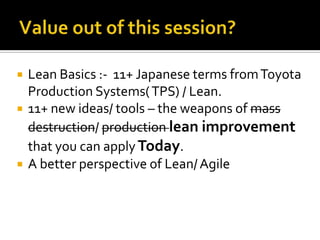 




Lean Basics :- 11+ Japanese terms from Toyota
Production Systems( TPS) / Lean.
11+ new ideas/ tools – the weapons of mass
destruction/ production lean improvement
that you can apply Today.
A better perspective of Lean/ Agile

 