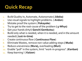 Build Quality In, Automate, Autonomate ( Jidoka)
Use visual signals to highlight problems. ( Andon)
3. Mistake proof the system ( Pokayoke)
4. Try to get to the root-cause of the problem ( 5-Whys)
5. Get your hands dirty!( Genchi Gembutsu)
6. Build only what is needed, when it is needed, and in the amount
needed ( Just-in-time)
7. Create continuous flow ( Continuous Flow)
8. Eliminate Wastes, remove non-value adding steps ( Muda)
9. Reduce unevenness (Mura), overloading (Muri)
10. Enable “pull” in the system, limit “work-in-progress”. (Kanban)
11. Keep learning ! ( Kaizen)
1.
2.

 