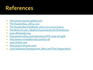 










http://www.toyota-global.com
The Toyota Way, Jeffrey Liker
The Toyota Way Fieldbook, Jeffrey Liker and David Meier
The Birth of Lean, Takahiro Fujimoto,Koichi Shimokawa
www.Wikipedia.org
http://www.infoq.com/interviews/TPS-roots-of-agile
http://www.richarddurnall.com/?p=28
www.InfoQ.com
http://www.shmula.com/
Lean Software Development, Mary and Tom Poppendieck

 