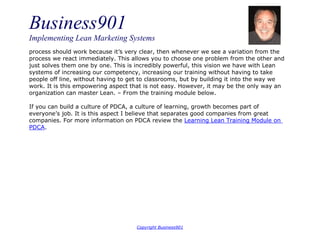 Business901
Implementing Lean Marketing Systems
Copyright Business901
process should work because it’s very clear, then whenever we see a variation from the
process we react immediately. This allows you to choose one problem from the other and
just solves them one by one. This is incredibly powerful, this vision we have with Lean
systems of increasing our competency, increasing our training without having to take
people off line, without having to get to classrooms, but by building it into the way we
work. It is this empowering aspect that is not easy. However, it may be the only way an
organization can master Lean. – From the training module below.
If you can build a culture of PDCA, a culture of learning, growth becomes part of
everyone’s job. It is this aspect I believe that separates good companies from great
companies. For more information on PDCA review the Learning Lean Training Module on
PDCA.
 