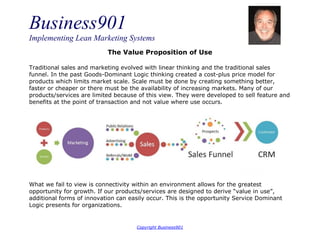 Business901
Implementing Lean Marketing Systems
Copyright Business901
The Value Proposition of Use
Traditional sales and marketing evolved with linear thinking and the traditional sales
funnel. In the past Goods-Dominant Logic thinking created a cost-plus price model for
products which limits market scale. Scale must be done by creating something better,
faster or cheaper or there must be the availability of increasing markets. Many of our
products/services are limited because of this view. They were developed to sell feature and
benefits at the point of transaction and not value where use occurs.
What we fail to view is connectivity within an environment allows for the greatest
opportunity for growth. If our products/services are designed to derive “value in use”,
additional forms of innovation can easily occur. This is the opportunity Service Dominant
Logic presents for organizations.
 