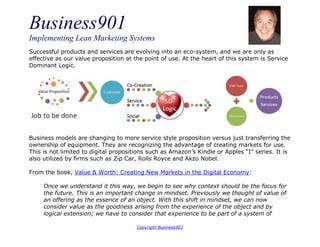 Business901
Implementing Lean Marketing Systems
Copyright Business901
Successful products and services are evolving into an eco-system, and we are only as
effective as our value proposition at the point of use. At the heart of this system is Service
Dominant Logic.
Business models are changing to more service style proposition versus just transferring the
ownership of equipment. They are recognizing the advantage of creating markets for use.
This is not limited to digital propositions such as Amazon’s Kindle or Apples “I” series. It is
also utilized by firms such as Zip Car, Rolls Royce and Akzo Nobel.
From the book, Value & Worth: Creating New Markets in the Digital Economy:
Once we understand it this way, we begin to see why context should be the focus for
the future. This is an important change in mindset. Previously we thought of value of
an offering as the essence of an object. With this shift in mindset, we can now
consider value as the goodness arising from the experience of the object and by
logical extension; we have to consider that experience to be part of a system of
 