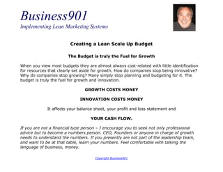 Business901
Implementing Lean Marketing Systems
Copyright Business901
Creating a Lean Scale Up Budget
The Budget is truly the Fuel for Growth
When you view most budgets they are almost always cost-related with little identification
for resources that clearly set aside for growth. How do companies stop being innovative?
Why do companies stop growing? Many simply stop planning and budgeting for it. The
budget is truly the fuel for growth and innovation.
GROWTH COSTS MONEY
INNOVATION COSTS MONEY
It affects your balance sheet, your profit and loss statement and
YOUR CASH FLOW.
If you are not a financial type person – I encourage you to seek not only professional
advice but to become a numbers person. CEO, Founders or anyone in charge of growth
needs to understand the numbers. If you presently are not part of the leadership team,
and want to be at that table, learn your numbers. Feel comfortable with talking the
language of business, money.
 