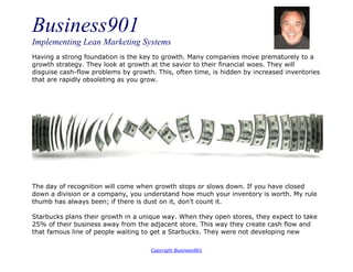 Business901
Implementing Lean Marketing Systems
Copyright Business901
Having a strong foundation is the key to growth. Many companies move prematurely to a
growth strategy. They look at growth at the savior to their financial woes. They will
disguise cash-flow problems by growth. This, often time, is hidden by increased inventories
that are rapidly obsoleting as you grow.
The day of recognition will come when growth stops or slows down. If you have closed
down a division or a company, you understand how much your inventory is worth. My rule
thumb has always been; if there is dust on it, don’t count it.
Starbucks plans their growth in a unique way. When they open stores, they expect to take
25% of their business away from the adjacent store. This way they create cash flow and
that famous line of people waiting to get a Starbucks. They were not developing new
 