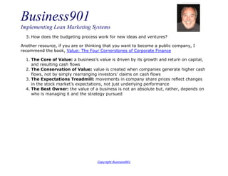 Business901
Implementing Lean Marketing Systems
Copyright Business901
3. How does the budgeting process work for new ideas and ventures?
Another resource, if you are or thinking that you want to become a public company, I
recommend the book, Value: The Four Cornerstones of Corporate Finance
1. The Core of Value: a business’s value is driven by its growth and return on capital,
and resulting cash flows
2. The Conservation of Value: value is created when companies generate higher cash
flows, not by simply rearranging investors’ claims on cash flows
3. The Expectations Treadmill: movements in company share prices reflect changes
in the stock market’s expectations, not just underlying performance
4. The Best Owner: the value of a business is not an absolute but, rather, depends on
who is managing it and the strategy pursued
 