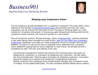 Business901
Implementing Lean Marketing Systems
Copyright Business901
Shaping your Customers Vision
Are you looking at growth strategies from a customer’s viewpoint? This past week I have
referred to the concept of Service Dominant Logic several times and how your value
proposition can be viewed from the point of use. This type of thinking opens up a new
context for innovation and growth. It moves you past transactional thinking and into the
customer’s world. However, for long term growth it is not enough.
One of my favorite authors, Michael Schrage, author of Serious Play, recently published
a new book taking these concepts one step further. Who Do You Want Your Customers
to Become? challenges us to take our value proposition of use to a longer term growth
platform. He dares us not only to have a corporate vision statement but a customer
vision statement saying that our future depends on their future. He phrases all this in
something he calls “The Ask” and defines it this way:
Conventional management wisdom has evolved from thinking about innovation as
designing for customers, to innovation as designing with customers. The Ask takes
the next essential leap: thinking about innovation as designing customers. Innovation
should be treated as a medium and method for (re)designing customers.
Making customers the (re)design focus fundamentally changes how innovators invest
in change. At one global foods giant, The Ask prompted spirited debate about creating
 