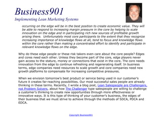 Business901
Implementing Lean Marketing Systems
Copyright Business901
occurring on the edge will be in the best position to create economic value. They will
be able to respond to increasing margin pressure in the core by helping to scale
innovation on the edge and in participating rich new sources of profitable growth
arising there. Unfortunately most core participants to the extent that they recognize
increasing importance of knowledge flows at all, tend to focus and knowledge flows
within the core rather than making a concentrated effort to identify and participate in
relevant knowledge flows on the edge.
Why do these edge people or these risk takers even care about the core people? Edges
and cores need each other. Unless they become part of the core, edge players never
gain access to the stature, money or connections that exist in the core. The core needs
innovation from the edge to continue refreshing and regenerating itself. In business
terms, edge companies need resources to scale growth and core companies need new
growth platforms to compensate for increasing competitive pressures.
When we envision tomorrow’s best product or service being used in our customer’s
future it creates far-reaching possibilities. Our most successful sales people are already
thinking in these terms. Recently, I wrote a blog post, Lean Salespeople are Challengers,
not Problem Solvers, about how The Challenger type salespeople are willing to challenge
a customer’s thinking to create new opportunities through more effectiveness or
innovative ways. It is this type of thinking of your customer’s business, the edges of
their business that we must strive to achieve through the methods of SDCA, PDCA and
EDCA.
 