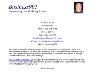 Business901
Implementing Lean Marketing Systems
Copyright Business901
Joseph T. Dager
Business901
Phone: 260-918-0438
Skype: Biz901
Fax: 260-818-2022
Email: jtdager@business901.com
Website: http://www.business901.com
Twitter: @business901
Joe Dager is president of Business901, a firm specializing in bringing the continuous
improvement process to the sales and marketing arena. He takes his process thinking of
over thirty years in marketing within a wide variety of industries and applies it through
Lean Marketing and Lean Service Design.
Visit the Lean Marketing Lab: Being part of this community will allow you to interact with
like-minded individuals and organizations, purchase related tools, use some free ones and
receive feedback from your peers.
 