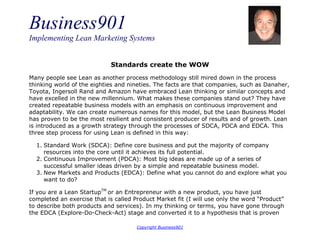 Business901
Implementing Lean Marketing Systems
Copyright Business901
Standards create the WOW
Many people see Lean as another process methodology still mired down in the process
thinking world of the eighties and nineties. The facts are that companies, such as Danaher,
Toyota, Ingersoll Rand and Amazon have embraced Lean thinking or similar concepts and
have excelled in the new millennium. What makes these companies stand out? They have
created repeatable business models with an emphasis on continuous improvement and
adaptability. We can create numerous names for this model, but the Lean Business Model
has proven to be the most resilient and consistent producer of results and of growth. Lean
is introduced as a growth strategy through the processes of SDCA, PDCA and EDCA. This
three step process for using Lean is defined in this way:
1. Standard Work (SDCA): Define core business and put the majority of company
resources into the core until it achieves its full potential.
2. Continuous Improvement (PDCA): Most big ideas are made up of a series of
successful smaller ideas driven by a simple and repeatable business model.
3. New Markets and Products (EDCA): Define what you cannot do and explore what you
want to do?
If you are a Lean StartupTM
or an Entrepreneur with a new product, you have just
completed an exercise that is called Product Market fit (I will use only the word “Product”
to describe both products and services). In my thinking or terms, you have gone through
the EDCA (Explore-Do-Check-Act) stage and converted it to a hypothesis that is proven
 