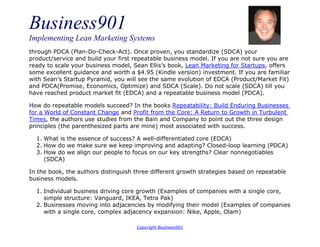Business901
Implementing Lean Marketing Systems
Copyright Business901
through PDCA (Plan-Do-Check-Act). Once proven, you standardize (SDCA) your
product/service and build your first repeatable business model. If you are not sure you are
ready to scale your business model, Sean Ellis’s book, Lean Marketing for Startups, offers
some excellent guidance and worth a $4.95 (Kindle version) investment. If you are familiar
with Sean’s Startup Pyramid, you will see the same evolution of EDCA (Product/Market Fit)
and PDCA(Promise, Economics, Optimize) and SDCA (Scale). Do not scale (SDCA) till you
have reached product market fit (EDCA) and a repeatable business model (PDCA).
How do repeatable models succeed? In the books Repeatability: Build Enduring Businesses
for a World of Constant Change and Profit from the Core: A Return to Growth in Turbulent
Times, the authors use studies from the Bain and Company to point out the three design
principles (the parenthesized parts are mine) most associated with success.
1. What is the essence of success? A well-differentiated core (EDCA)
2. How do we make sure we keep improving and adapting? Closed-loop learning (PDCA)
3. How do we align our people to focus on our key strengths? Clear nonnegotiables
(SDCA)
In the book, the authors distinguish three different growth strategies based on repeatable
business models.
1. Individual business driving core growth (Examples of companies with a single core,
simple structure: Vanguard, IKEA, Tetra Pak)
2. Businesses moving into adjacencies by modifying their model (Examples of companies
with a single core, complex adjacency expansion: Nike, Apple, Olam)
 