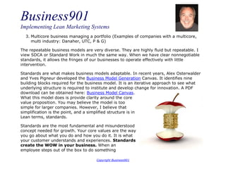 Business901
Implementing Lean Marketing Systems
Copyright Business901
3. Multicore business managing a portfolio (Examples of companies with a multicore,
multi industry: Danaher, UTC, P & G)
The repeatable business models are very diverse. They are highly fluid but repeatable. I
view SDCA or Standard Work in much the same way. When we have clear nonnegotiable
standards, it allows the fringes of our businesses to operate effectively with little
intervention.
Standards are what makes business models adaptable. In recent years, Alex Osterwalder
and Yves Pigneur developed the Business Model Generation Canvas. It identifies nine
building blocks required for the business model. It is an iterative approach to see what
underlying structure is required to institute and develop change for innovation. A PDF
download can be obtained here: Business Model Canvas.
What this model does is provide clarity around the core
value proposition. You may believe the model is too
simple for larger companies. However, I believe that
simplification is the point, and a simplified structure is in
Lean terms, standards.
Standards are the most fundamental and misunderstood
concept needed for growth. Your core values are the way
you go about what you do and how you do it. It is what
your customer understands and experiences. Standards
create the WOW in your business. When an
employee steps out of the box to do something
 