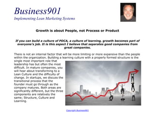 Business901
Implementing Lean Marketing Systems
Copyright Business901
Growth is about People, not Process or Product
If you can build a culture of PDCA, a culture of learning, growth becomes part of
everyone’s job. It is this aspect I believe that separates good companies from
great companies.
There is not an internal factor that will be more limiting or more expansive than the people
within the organization. Building a learning culture with a properly formed structure is the
single most important role that
leadership has but often the most
difficult. In mature companies, you
will hear about transforming to a
Lean Culture and the difficulty of
change. In startups, we discuss the
transitional process that the
founder must go through as the
company matures. Both areas are
significantly different, but the three
components are relatively the
same; Structure, Culture and
Learning.
 