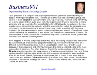 Business901
Implementing Lean Marketing Systems
Copyright Business901
I was president of a company that tripled personnel one year from twelve to thirty-six
people. All things went pretty well. The core group of twelve was an amazing group and
several of them adapted to leadership roles well, we prospered. The next jump from thirty-
six to sixty people did not quite go as well. Our organization structure contained to many
generalist and we required a few specialist to be hired that just by the nature of the new
structure were competing for authority with the generalist. Several of the generalist were
no longer in the same positions of authority and, as a result, struggled with their new
positions. We also experienced a few more personnel issues as a result of people not being
trained and ready for leadership. It was a time that I developed a new sense of respect for
line managers. I found out that the company strength and potential for future growth was
limited to that last line of management.
What happens in mature companies is that they have an existing structure and frequently
do an excellent job of developing people for leadership. Growth often times takes on a
different form in this arena; it is a form of specialization within silos. Growth occurs
because of this uniqueness and offering. However, the more specialized a silo is the more
independent it becomes. This often does not fit with the existing culture and structure.
Structure is often considered a easy process of drawing an organizational chart and fitting
existing people into those roles. We hire to fill the gaps or ask people to wear two hats.
After all, we are all flexible. This may work on paper, but in reality it fails miserably. In
Lean circles, you will hear Culture blamed for just about every Lean failure. You also hear
the quote “Culture eats Strategy for Lunch”. I would like to add my own, “Structure eats
Culture for Breakfast”.
 