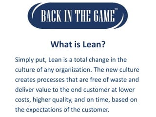 What is Lean?
Simply put, Lean is a total change in the
culture of any organization. The new culture
creates processes that are free of waste and
deliver value to the end customer at lower
costs, higher quality, and on time, based on
the expectations of the customer.

 