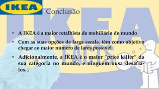 Conclusão
• A IKEA é a maior retalhista de mobiliário do mundo
• Com as suas opções de larga escala, têm como objetivo
chegar ao maior número de lares possível
• Adicionalmente, a IKEA é o maior “price killer” da
sua categoria no mundo, e ninguém ousa desafiá-
los...
 