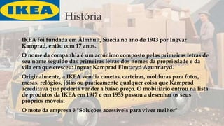 História
 IKEA foi fundada em Älmhult, Suécia no ano de 1943 por Ingvar
Kamprad, então com 17 anos.
 O nome da companhia é um acrónimo composto pelas primeiras letras de
seu nome seguido das primeiras letras dos nomes da propriedade e da
vila em que cresceu: Ingvar Kamprad Elmtaryd Agunnaryd.
 Originalmente, a IKEA vendia canetas, carteiras, molduras para fotos,
mesas, relógios, jóias ou praticamente qualquer coisa que Kamprad
acreditava que poderia vender a baixo preço. O mobiliário entrou na lista
de produtos da IKEA em 1947 e em 1955 passou a desenhar os seus
próprios móveis.
 O mote da empresa é "Soluções acessíveis para viver melhor"
 