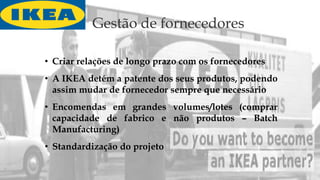 Gestão de fornecedores
• Criar relações de longo prazo com os fornecedores
• A IKEA detém a patente dos seus produtos, podendo
assim mudar de fornecedor sempre que necessário
• Encomendas em grandes volumes/lotes (comprar
capacidade de fabrico e não produtos – Batch
Manufacturing)
• Standardização do projeto
 