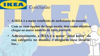 Conclusão
• A IKEA é a maior retalhista de mobiliário do mundo
• Com as suas opções de larga escala, têm como objetivo
chegar ao maior número de lares possível
• Adicionalmente, a IKEA é o maior “price killer” da
sua categoria no mundo, e ninguém ousa desafiá-
los...
 