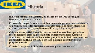 História
 IKEA foi fundada em Älmhult, Suécia no ano de 1943 por Ingvar
Kamprad, então com 17 anos.
 O nome da companhia é um acrónimo composto pelas primeiras letras de
seu nome seguido das primeiras letras dos nomes da propriedade e da
vila em que cresceu: Ingvar Kamprad Elmtaryd Agunnaryd.
 Originalmente, a IKEA vendia canetas, carteiras, molduras para fotos,
mesas, relógios, jóias ou praticamente qualquer coisa que Kamprad
acreditava que poderia vender a baixo preço. O mobiliário entrou na lista
de produtos da IKEA em 1947 e em 1955 passou a desenhar os seus
próprios móveis.
 O mote da empresa é "Soluções acessíveis para viver melhor"
 