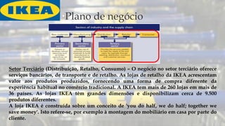 Plano de negócio
Setor Terciário (Distribuição, Retalho, Consumo) – O negócio no setor terciário oferece
serviços bancários, de transporte e de retalho. As lojas de retalho da IKEA acrescentam
valor aos produtos produzidos, fornecendo uma forma de compra diferente da
experiência habitual no comércio tradicional. A IKEA tem mais de 260 lojas em mais de
36 países. As lojas IKEA têm grandes dimensões e disponibilizam cerca de 9.500
produtos diferentes.
A loja IKEA é construída sobre um conceito de 'you do half, we do half; together we
save money'. Isto refere-se, por exemplo à montagem do mobiliário em casa por parte do
cliente.
 