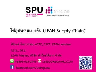 โซ่อุปทานแบบลีน (LEAN Supply Chain)
สิริพงศ์ จึงถาวรรณ, ACPE, CSCP, EPPM และคณะ
บธ.ม., วศ.บ.
LEAN Master, บริษัท ทาน้อยได้มาก จากัด
+6695-624-2449 L6SSCOR@GMAIL.COM
facebook.com/DoingLess
Design · Learn · Grow · Mature
 