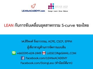 LEAN กับการขับเคลื่อนอุตสาหกรรม S-curve ของไทย
วศ.สิริพงศ์ จึงถาวรรณ, ACPE, CSCP, EPPM
ผู้เชี่ยวชาญด้านการจัดการแบบลีน
+66(0)95-624-2449 L6SSCOR@GMAIL.COM
Facebook.com/LEANxACADEMY
Facebook.com/DoingLess (ทาน้อยได้มาก)
Design · Learn · Grow · Mature
 