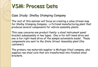 VSM: Process Data Case Study: Shelby Stamping Company The rest of this seminar will focus on creating a value stream map for Shelby Stamping Company – a fictional manufacturing plant that produces several components for vehicle assembly plants. This case concerns one product family: a steel instrument panel bracket subassembly in two types.  One is for left-hand drive and one is for right-hand drive of the sample automobile model.  These components are sent to the State Street Assembly plant (the customer). The primary raw materials supplier is Michigan Steel company, who supplies raw steel coils that are transformed into finished steel brackets. 