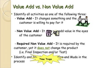 Value Add vs. Non Value Add Identify all activities as one of the following three:  -  Value Add  – It changes something and the  customer is willing to pay for it  -  Non Value Add  – It does not add value in the eyes  of the customer  -  Required Non Value Add  – It is required by the  customer, yet it  does not  change the product  (i.e. Final Inspection and/or Test) Identify and ‘Highlight’ Time Traps and Muda in the process Time Traps 