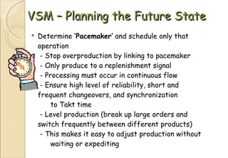 VSM – Planning the Future State Determine  ‘Pacemaker’  and schedule only that operation  - Stop overproduction by linking to pacemaker  - Only produce to a replenishment signal   - Processing must occur in continuous flow  - Ensure high level of reliability, short and  frequent changeovers, and synchronization  to Takt time  - Level production (break up large orders and  switch frequently between different products)  - This makes it easy to adjust production without  waiting or expediting 