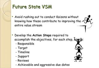 Future State VSM Avoid rushing out to conduct Kaizens without knowing how these contribute to improving the entire value stream Develop the  Action Steps  required to accomplish the objectives, for each step, assign:  - Responsible  - Target   - Timeline   - Support   - Reviews   - Achievable and aggressive due dates 