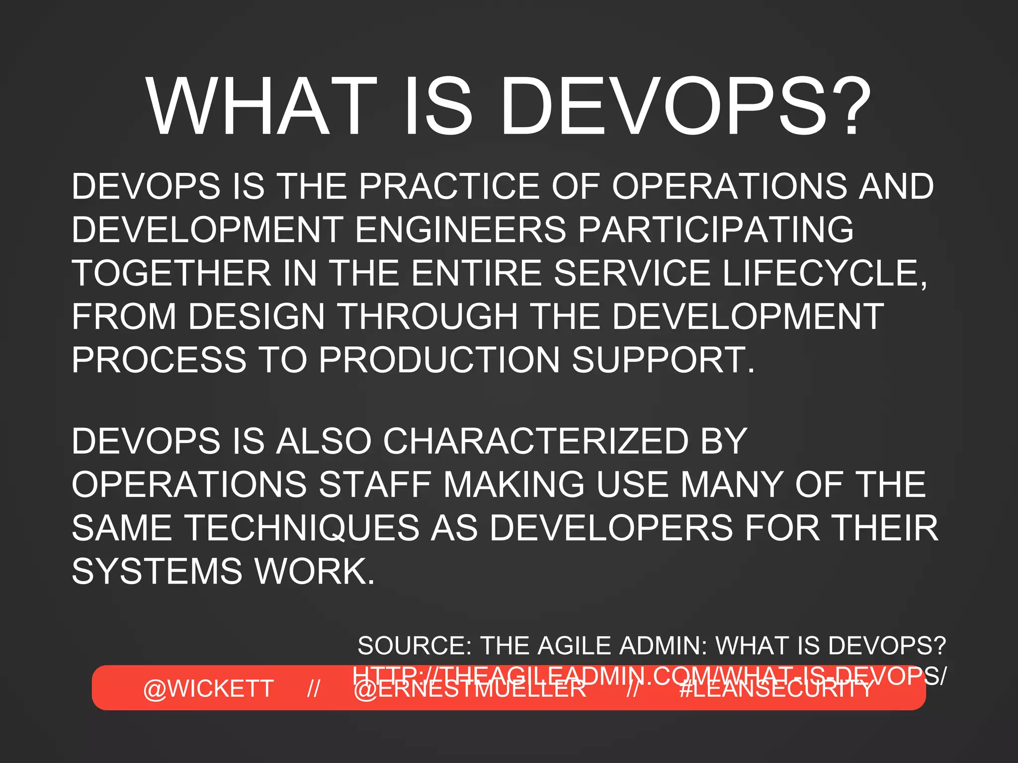 @WICKETT // @ERNESTMUELLER // #LEANSECURITY
WHAT IS DEVOPS?
DEVOPS IS THE PRACTICE OF OPERATIONS AND
DEVELOPMENT ENGINEERS PARTICIPATING
TOGETHER IN THE ENTIRE SERVICE LIFECYCLE,
FROM DESIGN THROUGH THE DEVELOPMENT
PROCESS TO PRODUCTION SUPPORT.
DEVOPS IS ALSO CHARACTERIZED BY
OPERATIONS STAFF MAKING USE MANY OF THE
SAME TECHNIQUES AS DEVELOPERS FOR THEIR
SYSTEMS WORK.
SOURCE: THE AGILE ADMIN: WHAT IS DEVOPS?
HTTP://THEAGILEADMIN.COM/WHAT-IS-DEVOPS/
 