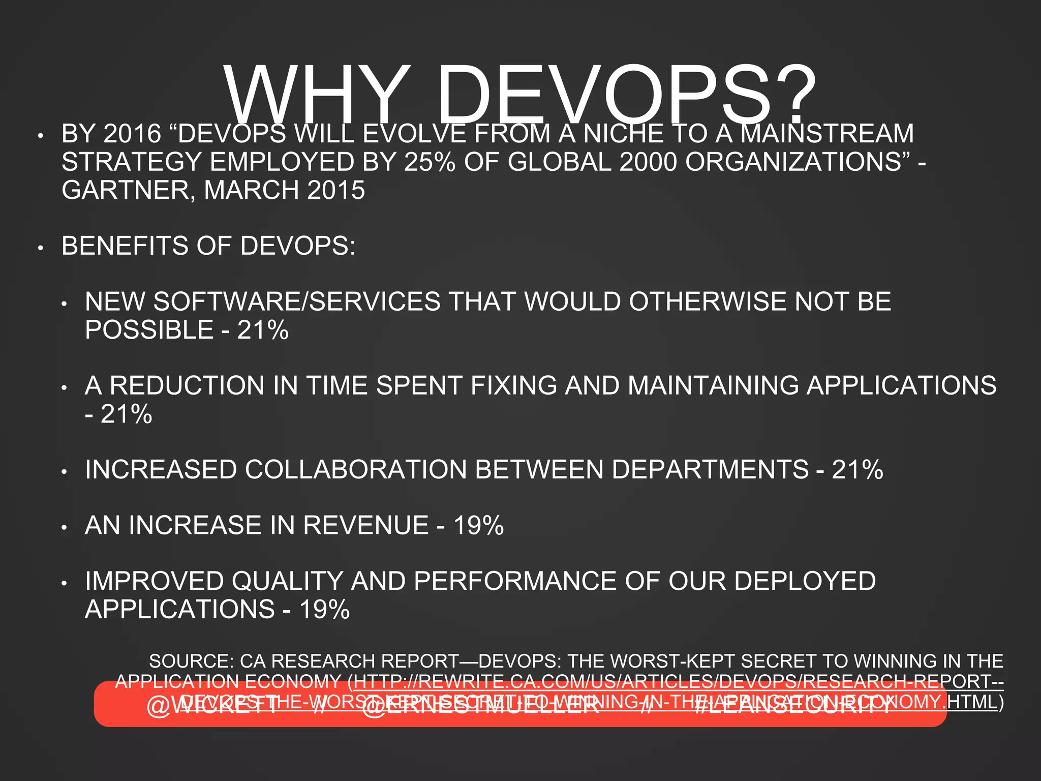 @WICKETT // @ERNESTMUELLER // #LEANSECURITY
WHY DEVOPS?• BY 2016 “DEVOPS WILL EVOLVE FROM A NICHE TO A MAINSTREAM
STRATEGY EMPLOYED BY 25% OF GLOBAL 2000 ORGANIZATIONS” -
GARTNER, MARCH 2015
• BENEFITS OF DEVOPS:
• NEW SOFTWARE/SERVICES THAT WOULD OTHERWISE NOT BE
POSSIBLE - 21%
• A REDUCTION IN TIME SPENT FIXING AND MAINTAINING APPLICATIONS
- 21%
• INCREASED COLLABORATION BETWEEN DEPARTMENTS - 21%
• AN INCREASE IN REVENUE - 19%
• IMPROVED QUALITY AND PERFORMANCE OF OUR DEPLOYED
APPLICATIONS - 19%
SOURCE: CA RESEARCH REPORT—DEVOPS: THE WORST-KEPT SECRET TO WINNING IN THE
APPLICATION ECONOMY (HTTP://REWRITE.CA.COM/US/ARTICLES/DEVOPS/RESEARCH-REPORT--
DEVOPS-THE-WORST-KEPT-SECRET-TO-WINNING-IN-THE-APPLICATION-ECONOMY.HTML)
 