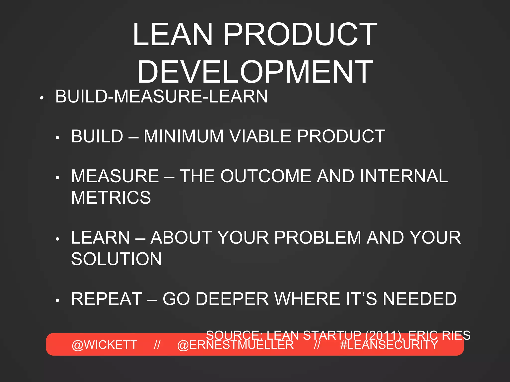 @WICKETT // @ERNESTMUELLER // #LEANSECURITY
LEAN PRODUCT
DEVELOPMENT
• BUILD-MEASURE-LEARN
• BUILD – MINIMUM VIABLE PRODUCT
• MEASURE – THE OUTCOME AND INTERNAL
METRICS
• LEARN – ABOUT YOUR PROBLEM AND YOUR
SOLUTION
• REPEAT – GO DEEPER WHERE IT’S NEEDED
SOURCE: LEAN STARTUP (2011), ERIC RIES
 