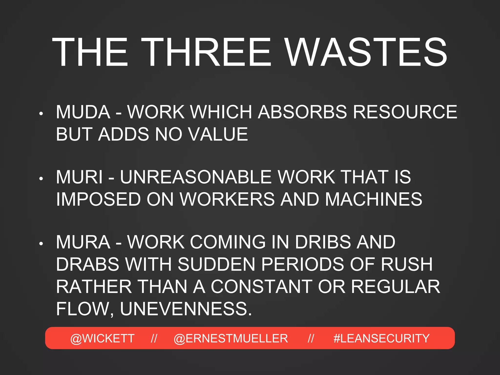 @WICKETT // @ERNESTMUELLER // #LEANSECURITY
THE THREE WASTES
• MUDA - WORK WHICH ABSORBS RESOURCE
BUT ADDS NO VALUE
• MURI - UNREASONABLE WORK THAT IS
IMPOSED ON WORKERS AND MACHINES
• MURA - WORK COMING IN DRIBS AND
DRABS WITH SUDDEN PERIODS OF RUSH
RATHER THAN A CONSTANT OR REGULAR
FLOW, UNEVENNESS.
 