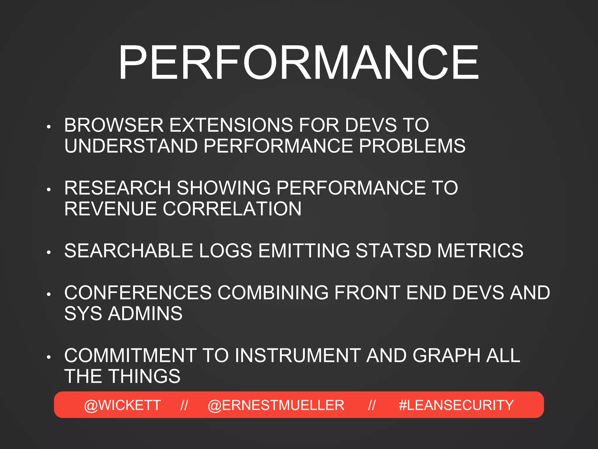 @WICKETT // @ERNESTMUELLER // #LEANSECURITY
PERFORMANCE
• BROWSER EXTENSIONS FOR DEVS TO
UNDERSTAND PERFORMANCE PROBLEMS
• RESEARCH SHOWING PERFORMANCE TO
REVENUE CORRELATION
• SEARCHABLE LOGS EMITTING STATSD METRICS
• CONFERENCES COMBINING FRONT END DEVS AND
SYS ADMINS
• COMMITMENT TO INSTRUMENT AND GRAPH ALL
THE THINGS
 